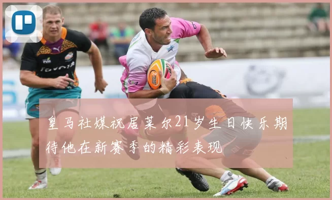 皇马社媒祝居莱尔21岁生日快乐期待他在新赛季的精彩表现