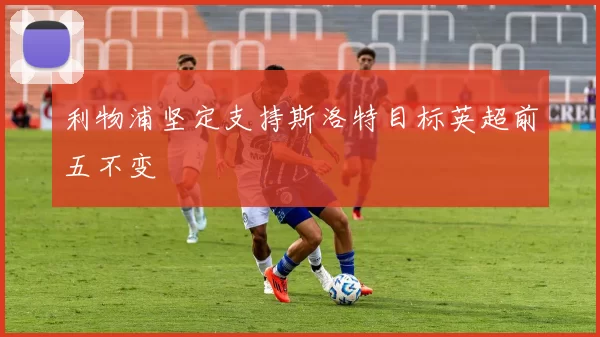 利物浦坚定支持斯洛特目标英超前五不变