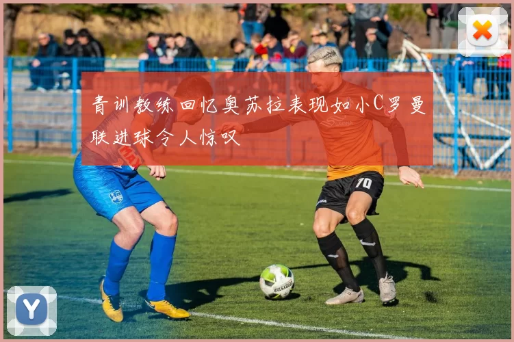 青训教练回忆奥苏拉表现如小C罗曼联进球令人惊叹
