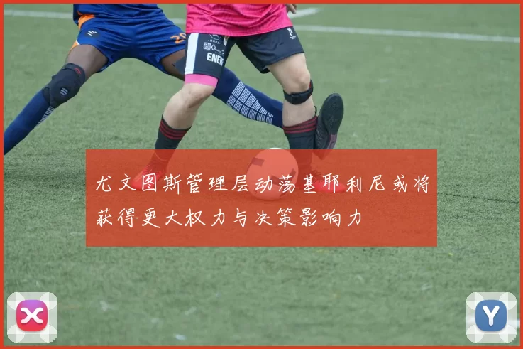 尤文图斯管理层动荡基耶利尼或将获得更大权力与决策影响力