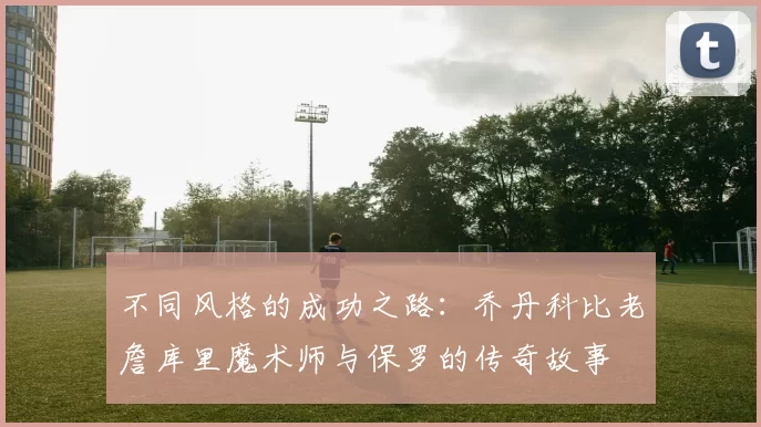 不同风格的成功之路：乔丹科比老詹库里魔术师与保罗的传奇故事