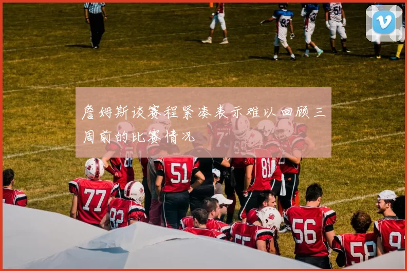 詹姆斯谈赛程紧凑表示难以回顾三周前的比赛情况