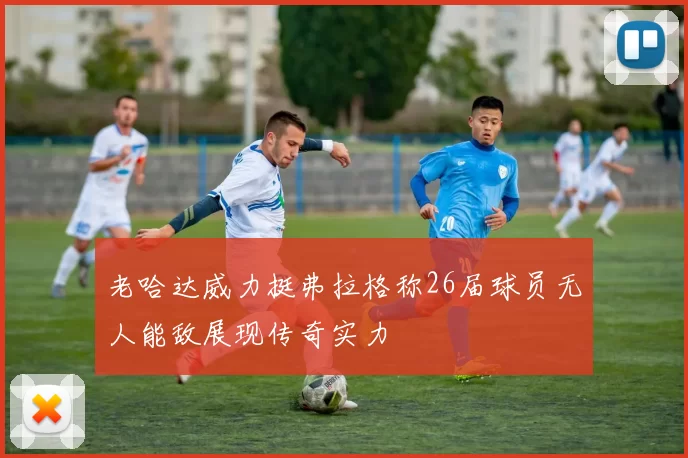 老哈达威力挺弗拉格称26届球员无人能敌展现传奇实力