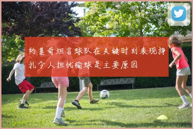 约基奇坦言球队在关键时刻表现挣扎令人担忧输球是主要原因