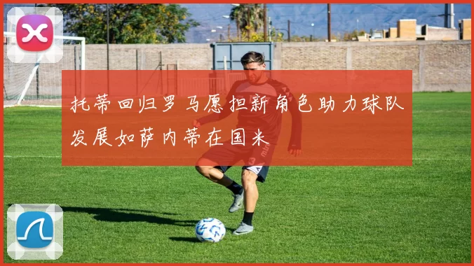 托蒂回归罗马愿担新角色助力球队发展如萨内蒂在国米