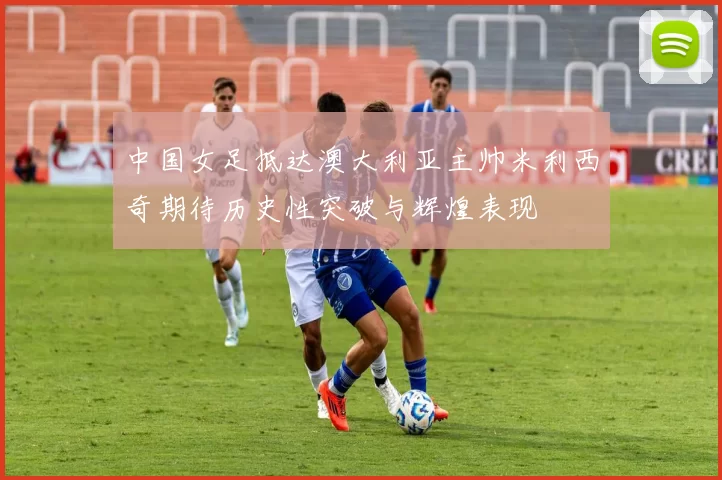 中国女足抵达澳大利亚主帅米利西奇期待历史性突破与辉煌表现