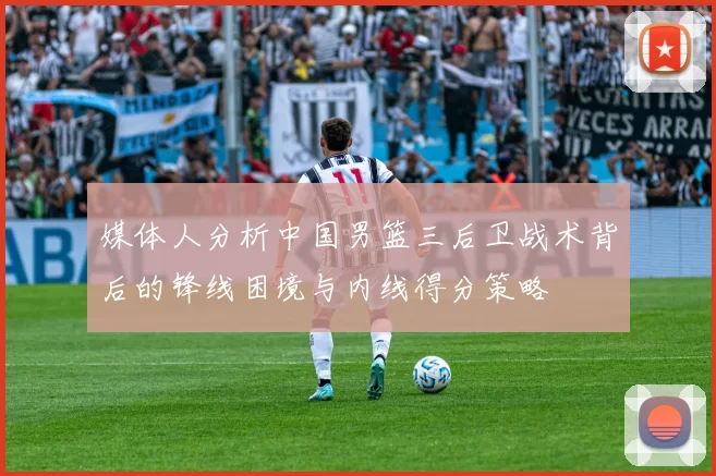 媒体人分析中国男篮三后卫战术背后的锋线困境与内线得分策略