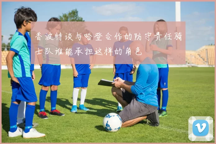 香波特谈与哈登合作的防守责任骑士队谁能承担这样的角色