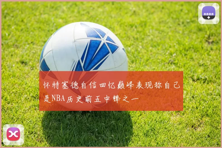 怀特塞德自信回忆巅峰表现称自己是NBA历史前五中锋之一