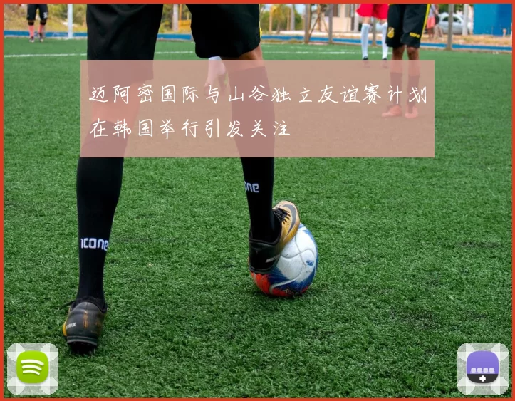 迈阿密国际与山谷独立友谊赛计划在韩国举行引发关注