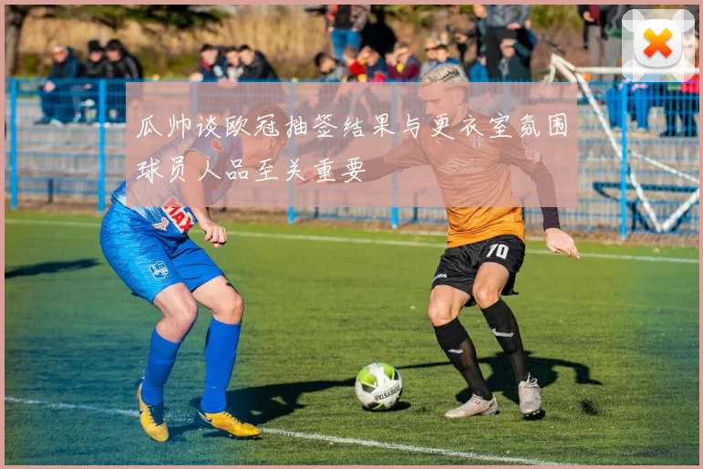 瓜帅谈欧冠抽签结果与更衣室氛围球员人品至关重要