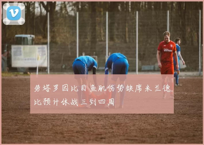 劳塔罗因比目鱼肌伤势缺席米兰德比预计休战三到四周