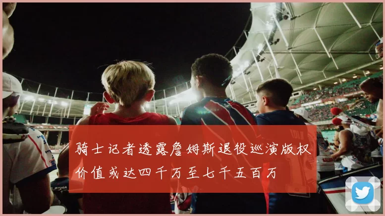 骑士记者透露詹姆斯退役巡演版权价值或达四千万至七千五百万